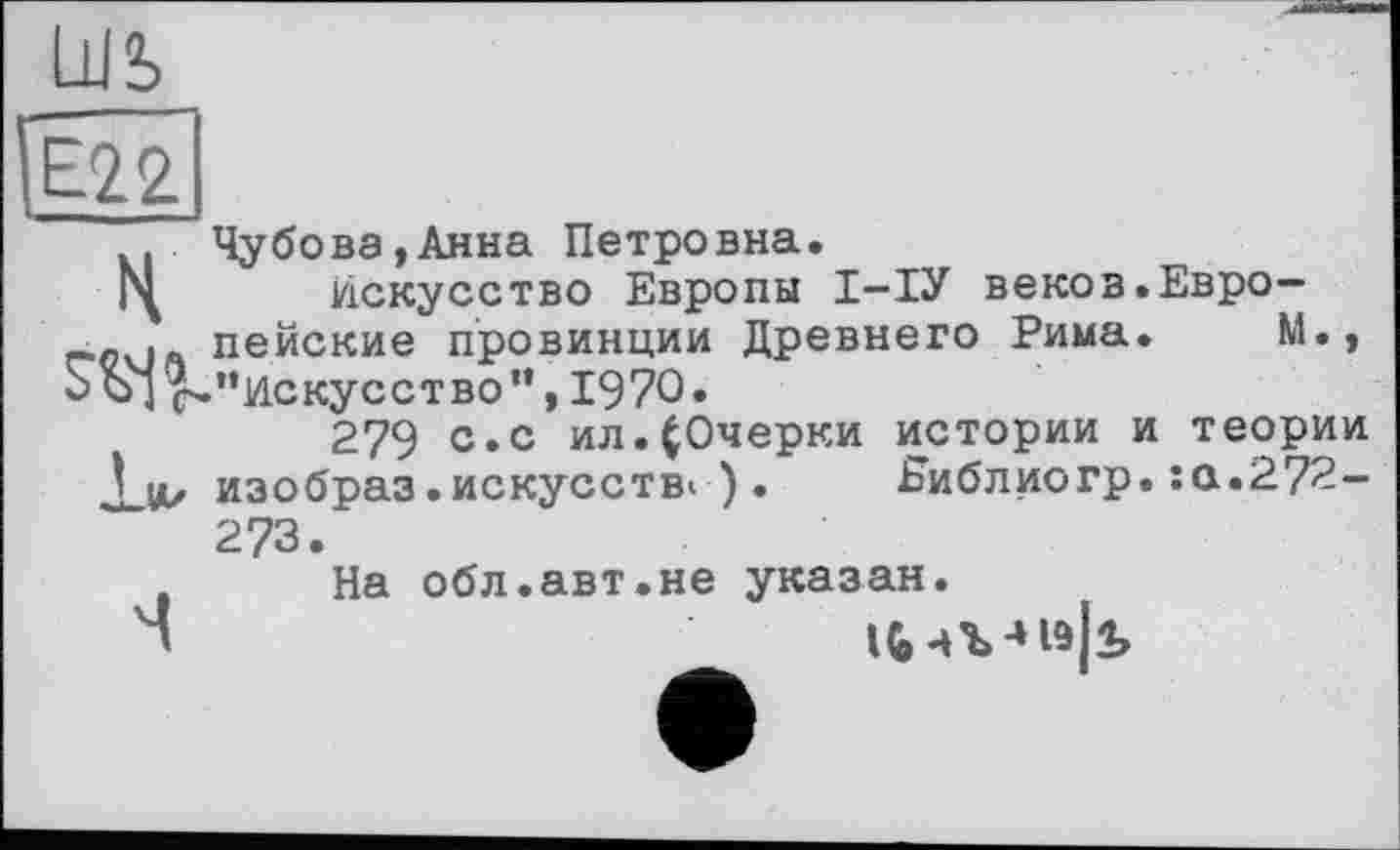 ﻿Е22
. Чубова,Анна Петровна.
Г\ искусство Европы І-ІУ веков.Евро-? пейские провинции Древнего Рима. М., Sj ^."Искусство”, 1970.
279 с. с ил.(Очерки истории и теории viz изобраз• искусств! ) . Еиблиогр. :а.272-273.
На обл.авт.не указан.